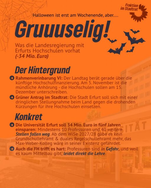 Das kommt auf Erfurts Hochschulen zu - Gruuuselig! 

Halloween steht vor der Tür – aber der echte Grusel spielt sich gerade in der Thüringer Hochschulpolitik ab. 

34 Millionen Euro weniger für die Universität Erfurt in fünf Jahren. 
Das bedeutet: mindestens 10 Professuren und 40 weitere Stellen sind in Gefahr. Auch die Fachhochschule Erfurt trifft es hart.

Warum? Der jährliche Mittelzuwachs sinkt von 4 % auf 1,5 % und wird von steigenden Kosten und Tarifen aufgefressen. 
Ein neuer Verteilungsschlüssel verschärft die Lage zusätzlich.

Dabei liefert Erfurt, was das Land fordert: Die Uni erreicht beim Verhältnis von Studierenden zu Professuren den Bundesdurchschnitt und hat in den Geistes- und Sozialwissenschaften eine besonders hohe DFG-Drittmittelquote.

Wir Grüne im Erfurter Stadtrat fordern deshalb: Die Stadt muss sich klar gegen die drohenden Kürzungen positionieren und sich für starke Hochschulen einsetzen.

Denn wer Hochschulen schwächt, schwächt auch die Attraktivität unserer Landeshauptstadt.

👉 Jetzt braucht es eine klare Haltung statt politischer Geisterstunde!

#erfurt #grüeneerfurt #hochschulen #thüringen #thüringerlandtag