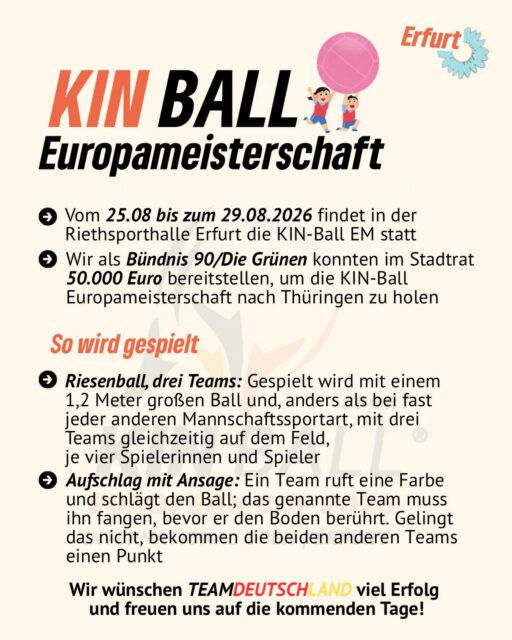 KIN-BALL Europameisterschaft in Erfurt! 🇩🇪🎉

Vom 25. bis zum 29. August 2026 wird die Riehtsporthalle Erfurt zum Schauplatz der KIN-BALL EM! 🏆🔥

💚 Wir als Bündnis 90/Die Grünen haben uns im Stadtrat dafür eingesetzt und 50.000 Euro bereitgestellt, um die Europameisterschaft nach Thüringen zu holen.

Drei Teams. 👥 Je vier Spieler:innen. Ein riesiger 1,2-Meter-Ball. Und jede Menge Teamgeist! 

Wir wünschen TEAM DEUTSCHLAND 🇩🇪 ganz viel Erfolg und spannende Spiele!

Kommt vorbei, feuert die Teams an und entdeckt eine außergewöhnliche Sportart! 🙌🏐

#erfurt #grüneerfurt #kinball #kinballerfurt #kinballeuropameisterschaft