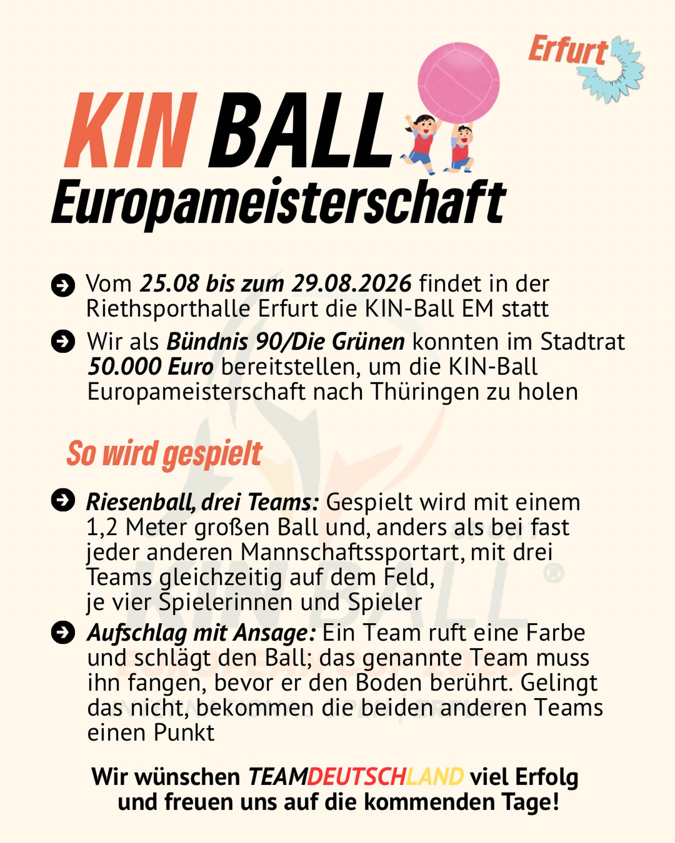 KIN-BALL Europameisterschaft in Erfurt! 🇩🇪🎉

Vom 25. bis zum 29. August 2026 wird die Riehtsporthalle Erfurt zum Schauplatz der KIN-BALL EM! 🏆🔥

💚 Wir als Bündnis 90/Die Grünen haben uns im Stadtrat dafür eingesetzt und 50.000 Euro bereitgestellt, um die Europameisterschaft nach Thüringen zu holen.

Drei Teams. 👥 Je vier Spieler:innen. Ein riesiger 1,2-Meter-Ball. Und jede Menge Teamgeist! 

Wir wünschen TEAM DEUTSCHLAND 🇩🇪 ganz viel Erfolg und spannende Spiele!

Kommt vorbei, feuert die Teams an und entdeckt eine außergewöhnliche Sportart! 🙌🏐

#erfurt #grüneerfurt #kinball #kinballerfurt #kinballeuropameisterschaft