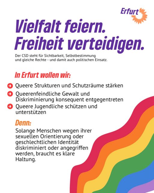 🏳️‍🌈 Vielfalt feiern. Freiheit verteidigen.

Der CSD ist mehr als ein Fest — er ist ein politisches Statement. Für Sichtbarkeit, für Selbstbestimmung, für gleiche Rechte.

Wir wollen ein Erfurt, in dem alle frei leben können. Dafür braucht es mehr als gute Worte: queere Strukturen und Schutzräume, die verlässlich finanziert sind. Klare Konsequenzen bei queerfeindlicher Gewalt. Und Unterstützung für queere Jugendliche, die oft am wenigsten Rückhalt haben. 💚

Unser Versprechen: Kein Zurück bei Vielfalt. Kein Wegsehen bei Queerfeindlichkeit. Kein Mensch soll sich verstecken müssen.

Komm mit uns auf die Straße! Los geht’s um 13 Uhr am Domplatz. Alle Infos bei @csderfurt🏳️‍🌈

#erfurt #grüneerfurt #csd #csderfurt #vielfalt